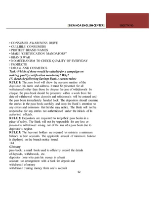 [BIEN HOAENGLISHCENTER] 0903774745
62
• CONSUMER AWARENESS DRIVE
• GULLIBLE CONSUMERS
• PROTECT BRAND NAMES
• MAKE ‘CERTIFICATION MANDATORY’
• BRAND WAR
• NO MECHANISM TO CHECK QUALITY OF EVERYDAY
/ PRODUCTS
• DRUGS AND COSMETICS
Task: Which of these would be suitable for a campaign on
making quality certification mandatory? Why?
IV. Read the following Savings Bank Account rules:
RULE 1: The pass book will show the account number of the
depositor, his name and address. It must be presented for all
withdrawals other than those by cheque. In case of withdrawals by
cheque, the pass book should be presented within a week from the
date of withdrawal when deposits and withdrawals will be entered and
the pass book immediately handed back. The depositors should examine
the entries in the pass book carefully and draw the Bank’s attention to
any errors and omissions that he/she may notice. The Bank will not be
responsible for any entries not authenticated under the initials of its
authorised officials.
RULE 2: Depositors are requested to keep their pass books in a
place of safety. The Bank will not be responsible for any loss or
fraudulent withdrawal arising out of the loss of a pass book due to
depositor’s neglect.
RULE 3: The Account holders are required to maintain a minimum
balance in their accounts. The applicable amount of minimum balance
is displayed on the branch notice board.
144
Glossary
pass book : a small book used to officially record the details
of deposits, withdrawals, etc.
depositor : one who puts his money in a bank
account : an arrangement with a bank for deposit and
withdrawal of money
withdrawal : taking money from one’s account
 