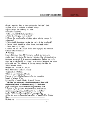 [BIEN HOAENGLISHCENTER] 0903774745
63
cheque : a printed form to make paymnents from one’s bank
account and/or to withdraw or transfer money
deposit : to put one’s money in a bank
fraudulent : deceptive
Task: Answer the follwing questions.
1. What does the pass book contain?
2. Should the pass book be submitted along with the cheque for
withdrawal?
3. Why should depositors examine the entries in the pass book?
4. Whose initials should be affixed in the pass book entries?
5. What does RULE 2 say?
6. Where will the SB Account holder find displayed the minimum
balance to be maintained?
D. Writing
Francis Brooks, a Class XI Commerce student has taken up a
market survey job during her summer vacation. She is to meet various
corporate heads and fill in a survey questionnaire. Before she meels
tham, she is asked to fill in a visitor’s note, stating her name, the nature
of her visit, etc. The following is the note that she has filled in.
Name : Francis Brooks
Designation : Student of Class XI
Oasis Matriculation Hr.Sec.School,
Theppakulam, Madurai.
Whom to see : Managing Director
Purpose of visit : Market Research Survey on various
brands of Mineral Water
Referred by : Cascade Market Research Bureau
Task: You are arranging a bonk fair in your school with
the prices slashed, to benefit the needy. As the school
pupil leader, you are to meet various publishers with
a request to put up stalls. You are to also meet various
sponsors to compensate for the cut in the cost of the
books. Fill in the following visitor’s message slip.
1. You are to meet the marketing officer of a publishing house.
Name : .........................................................................
Designation : .........................................................................
 
