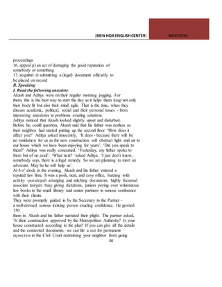 [BIEN HOAENGLISHCENTER] 0903774745
66
proceedings
16. appeal p) an act of damaging the good reputation of
somebody or something
17. acquittal r) submitting a (legal) document officially to
be placed on record
B. Speaking
I. Read the following anecdote:
Akash and Aditya were on their regular morning jogging. For
them, this is the best way to start the day as it helps them keep not only
their body fit but also their mind agile. That is the time, when they
discuss academic, political, social and their personal issues - from
interesting anecdotes to problems evading solutions.
Aditya noticed that Akash looked slightly upset and disturbed.
Before he, could question, Akash said that his father was restless as
their neighbor had started putting up the second floor “How does it
affect you?’ Aditya asked innocently, ‘It does - because there will be
no ventilation for us as the new construction will obstruct light and air to
our house which we have been enjoying for years’, ‘Did you speak to
them?’ Aditya was really concerned. ‘Yesterday, my father spoke to
them but of no avail’. ‘What next? ‘asked Aditya. ‘I just don’t know,
somebody says, there is a legal remedy. So we are planning to meet an
advocate. May be he will help us’.
At 6 o’ clock in the evening, Akash and his father entered a
reputed law firm. It was a posh, neat, and cosy office, buzzing with
activity -paralegals arranging and stitching documents, highly focussed
associate lawyers busy giving dictations, juniors poring over voluminous
law books in the small library and senior partners in serious conference
with their clients.
They were promptly guided in by the Secretary to the Partner -
a well-dressed serious looking person exuding confidence. He greeted
150
them in. Akash and his father narrated their plight. The partner asked,
‘Is their construction approved by the Metropolitan Authority? Is your
house constructed according to the plan? If you can give all the details
and the connected documents, we can file a suit for permanent
injunction in the Civil Court restraining your neighbor from going
 