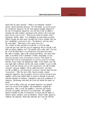[BIEN HOAENGLISHCENTER] 0903774745
67
ahead with his super structure.’ ‘What is our immediate remedy?’
anxious Akash asked the advocate, ‘We will include an interim prayer
for a temporary injunction for the same purpose pending disposal of
the suit. For temporary injunction, you will have to file an affidavit
narrating the entire incident and based on the affidavit, the Court may
grant interim exports order’. ‘What do you mean by exparte order?’
questioned Akash’s father. ‘It is nothingbut an order issued on merits
without hearing the other party, provided the Court is satisfied that you
have established a prima-facie case’. ‘Do injunction and stay mean
the same thing?’ ‘Both more or less mean status quo’.
‘Sir, a friend of mine said that we could file a writ in the High
Court and get a stay. But now you arc suggesting that we can file a suit.
Will you please enlighten me?’ The partner with a smile said,” You can
file a writ provided there is an infringement of fundamental rights
like right to equality, right to life and personal liberty, and many other
rights as provided in the Constitution of India. Depending on your
need you can seek a writ of mandamus certiorari. Writ means an
Order of the Court to a Governmental or statutory authority to ensure
that they do not violate the fundamental rights. In the instant case only
your legal right is affected and the only course available to you is to file
a suit. In the suit, because you are the complainant, you will be called
‘plaintiff ‘ and your neighbor will be called‘defendant’ and when
you file an affidavit, you become the ‘petitioner’ and the others become
‘respondents’.’ After the suit is filed, based on merits, exparte
temporary injunction may be granted. Summons will by served on your
neighbor and he must defend either in person or through an advocate
and after appraisal of evidence, examination and cross examination of
witnesses, and hearing both sides the Court will decide the matter on
merits.’
Next week on filing of the suit, an exparte injunction was granted
and it was served on the neighbor who immediately stopped the
construction. After a week, the neighbor’s advocate and Akash’s
advocate sat together and arrived at a compromise. The neighbor
agreed to modify his plan of construction to ensure that the rights of
Akash’s family members were not disturbed. Akash’s father agreed to
withdraw the objection. When they informed the Court, the Hon’ble
 