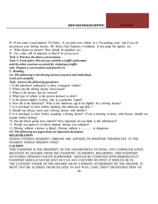 [BIEN HOAENGLISHCENTER] 0903774745
69
B : If you enter a road marked ‘No Entry’, if you park your vehicle in a ‘No parking zone’ and if you do
not possess your driving licence, RC Rook, Fuel Emission Certificate, if you jump the signals, etc.
A : What about eve teasers? They should be punished too.
B : Yes, a fine will be imposed or they’ll be prosecuted.
Task 1: Practice the above conversation.
Task 2: Form pairs. One of you could be a traffic policeman
and the other a person accosted for violating a traffic
rule. Prepare a conversation and practice it.
C. Reading
I a. The following is the driving license issued to and individual.
Look at it carefully
Task: Answer the following questions:
1. Is the individual authorized to drive a transport vehicle?
2. Where has the driving license been issued?
3. When is the license due for renewal?
4. What type of vehicle is the person licensed to drive?
5. Is the person eligible to drive only in a particular region?
6. How old is the individual? What is the minimum age lo be eligible for a driving license?
7. Is it wise/legal lo drive before attaining this minimum age limit ?
8. Should one always carry one’s driving license with him/her?
9. Is it wise/legal to drive before acquiring a driving license? If one is learning to drive, what license should one
acquire before driving?
10. Has the blood group been entered? How important do you think is this information?
11. Would you approve of school students driving two-wheelers?
12. Driving without a license is illegal, Driving without a ................is dangerous.
I b. The following are pages from an important document.
REGISTRATION
INDIAN CITIZENS RESIDENT ABROAD ARE ADVISED TO REGISTER THEMSELVES AT THE
NEAREST INDIAN MISSION I POST
CAUTION
THIS PASSPORT IS THE PROPERTY OF THE GOVERNMENT OF INDIA. ANY COMMUNICATION
RECEIVED BY HOLDER FROM THE PASSPORT. AUTHORITY REGARDING THIS PASSPORT,
INCLUDING DEMAND FOR ITS SURRENDER, SHOULD BE COMPLIED WITH IMMEDIATELY.
PASSPORT SHOULD NOT BE SENT OUT OF ANY COUNTRY BY POST. IT SHOULD BE IN
THE CUSTODY EITHER OF THE HOLDER OR OF A PERSON AUTHORISED BY THE HOLDER. IT
MUST. NOT BE ALTERED OR MUTILATED IN ANY WAY. LOSS, THEFT OR DESTRUCTION OF
 