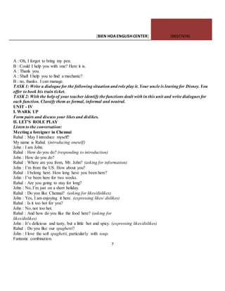 [BIEN HOAENGLISHCENTER] 0903774745
7
A : Oh, I forgot to bring my pen.
B : Could I help you with one? Here it is.
A : Thank you.
A : Shall I help you to find a mechanic?
B : no, thanks. I can manage.
TASK 1: Write a dialogue for the following situation and role play it. Your uncle is leaving for Disney. You
offer to book his train ticket.
TASK 2: With the help of your teacher identify the functions dealt with in this unit and write dialogues for
each function. Classify them as formal, informal and neutral.
UNIT - IV
I. WARK UP
Form pairs and discuss your likes and dislikes.
II. LET’S ROLE PLAY
Listen to the conversation:
Meeting a foreigner in Chennai
Rahul : May I introduce myself?
My name is Rahul. (introducing oneself)
John : I am John.
Rahul : How do you do? (responding to introduction)
John : How do you do?
Rahul : Where are you from, Mr. John? (asking for information)
John : I’m from the US. How about you?
Rahul : I belong here. How long have you been here?
John : I’ve been here for two weeks.
Rahul : Are you going to stay for long?
John : No, I’m just on a short holiday.
Rahul : Do you like Chennai? (asking for likes/dislikes)
John : Yes, I am enjoying it here. (expressing likes/ dislikes)
Rahul : Is it too hot for you?
John : No, not too hot.
Rahul : And how do you like the food here? (asking for
likes/dislikes)
John : It’s delicious and tasty, but a little hot and spicy. (expressing likes/dislikes)
Rahul : Do you like our spaghetti?
John : I love the soft spaghetti, particularly with soup.
Fantastic combination.
 