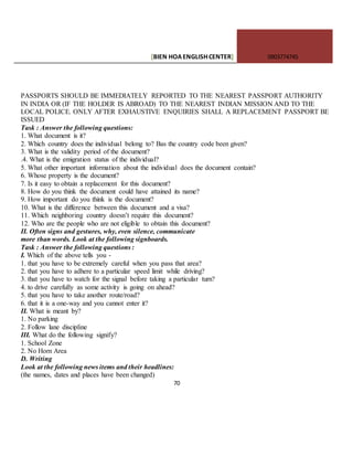 [BIEN HOAENGLISHCENTER] 0903774745
70
PASSPORTS SHOULD BE IMMEDIATELY REPORTED TO THE NEAREST PASSPORT AUTHORITY
IN INDIA OR (IF THE HOLDER IS ABROAD) TO THE NEAREST INDIAN MISSION AND TO THE
LOCAL POLICE. ONLY AFTER EXHAUSTIVE ENQUIRIES SHALL A REPLACEMENT PASSPORT BE
ISSUED
Task : Answer the following questions:
1. What document is it?
2. Which country does the individual belong to? Bas the country code been given?
3. What is the validity period of the document?
.4. What is the emigration status of the individual?
5. What other important information about the individual does the document contain?
6. Whose property is the document?
7. Is it easy to obtain a replacement for this document?
8. How do you think the document could have attained its name?
9. How important do you think is the document?
10. What is the difference between this document and a visa?
11. Which neighboring country doesn’t require this document?
12. Who are the people who are not eligible to obtain this document?
II. Often signs and gestures, why, even silence, communicate
more than words. Look at the following signboards.
Task : Answer the following questions :
I. Which of the above tells you -
1. that you have to be extremely careful when you pass that area?
2. that you have to adhere to a particular speed limit while driving?
3. that you have to watch for the signal before taking a particular turn?
4. to drive carefully as some activity is going on ahead?
5. that you have to take another route/road?
6. that it is a one-way and you cannot enter it?
II. What is meant by?
1. No parking
2. Follow lane discipline
III. What do the following signify?
1. School Zone
2. No Horn Area
D. Writing
Look at the following news items and their headlines:
(the names, dates and places have been changed)
 