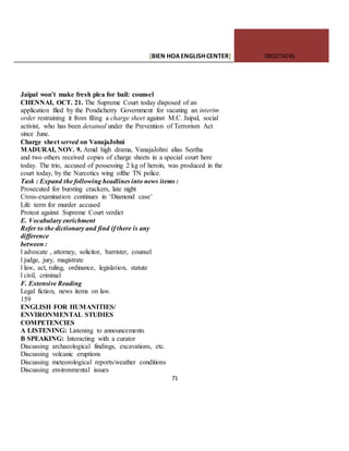 [BIEN HOAENGLISHCENTER] 0903774745
71
Jaipal won’t make fresh plea for bail: counsel
CHENNAI, OCT. 21. The Supreme Court today disposed of an
application filed by the Pondicherry Government for vacating an interim
order restraining it from filing a charge sheet against M.C. Jaipal, social
activist, who has been detained under the Prevention of Terrorism Act
since June.
Charge sheet served on VanajaJohni
MADURAI, NOV. 9. Amid high drama, VanajaJohni alias Seetha
and two others received copies of charge sheets in a special court here
today. The trio, accused of possessing 2 kg of heroin, was produced in the
court today, by the Narcotics wing ofthe TN police.
Task : Expand the following headlines into news items :
Prosecuted for bursting crackers, late night
Cross-examination continues in ‘Diamond case’
Life term for murder accused
Protest against Supreme Court verdict
E. Vocabulary enrichment
Refer to the dictionary and find if there is any
difference
between :
l advocate , attorney, solicitor, barrister, counsel
l judge, jury, magistrate
l law, act, ruling, ordinance, legislation, statute
l civil, criminal
F. Extensive Reading
Legal fiction, news items on law.
159
ENGLISH FOR HUMANITIES/
ENVIRONMENTAL STUDIES
COMPETENCIES
A LISTENING: Listening to announcements
B SPEAKING: Interacting with a curator
Discussing archaeological findings, excavations, etc.
Discussing volcanic eruptions
Discussing meteorological reports/weather conditions
Discussing environmental issues
 