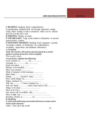 [BIEN HOAENGLISHCENTER] 0903774745
72
C READING: Applying literal compsrehension
Comprehending traditional/folk arts through inferential reading
Using critical reading to select conclusions which can be ~educed
from the text they have read
D WRITING: Writing an article
E VOCABULARY: Using words related to Humanities in relevant
spoken/written contexts
F EXTENSIVE READING: Readmg books /magazines /joumals
/newspaper columns on Humanities for comprehension,
vocabulary, appreciation and additional information.
A. Listening
Task: The teacher will read an announcement by a tourist
guide to a group of tourists. Listen carefully.
(The teacher reads)
As you listen, complete the following.
Leave Chennai at....................by ....................
Assemble at ....................by....................
Road to be taken....................
Distance to be travelled....................
Place to be reached....................
Mode of transport to bird sanctuary....................
Birds found........................................................
During....................scientists study....................
River mouth fringed by........................................
Pulicat colonised by........................................
Will visit....................Church founded by....................
Will visit Dutch....................which dates back to AD.................
Things to be taken........................................
Dress to be worn........................................
First aid kit will be available with..............................
Place of night stay ............................................................
Reaching Chennai at ....................on ........................................
B. Speaking
I. Look at the following conversation between a curator and a
visitor at the museum:
Visitor : How old is this fossil?
 