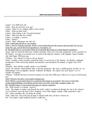 [BIEN HOAENGLISHCENTER] 0903774745
73
Curator : It is 5000 years old.
Visitor : How do you arrive at its age?
Curator : Well, it’s by a method called carbon dating.
Visitor : What are these tools?
Curator : They belong to the Neanderthal period.
Visitor : What does this box contain?
Curator : It contains a mummy.
Visitor : Whose?
Curator : Mine. (Disappears into thin air)
Task 1: Role-play the above conversation.
Task 2: You are visiting a museum. Write a conversation between the curator and yourself. You can use
terms like, age, period, historical significance, inscription, etc.
II. The following is a conversation between two friends discussing an archaeological expedition:
Akash : Did you watch the Discovery Channel yesterday There was a two-hour programme on the expedition of
Dr.Fletcher-, an expert in mummification, in search of the long-lost mummy of the Egyptian Queen Nefertiti,
who ruled Egypt 3000 years ago.
VThomas : No. I missed it Come on, tell me about it.
Akash : Actually a team of experts created the facial reconstruction of ‘the mummy. Dr. Buckley conducted
an inspection of the embalming methods and materials used and placed the mummy in Egypt’s late XVII
dynasty.
VThomas : How did they actually decide it was Nefertiti?
Akash : Dr. Fletcher Found physical links to the late queenswan- like neck, a double-pierced ear lobe, etc. An
anthropologist from an Egyptian museum confirmed the finding. The experts also used digital x-rays to
examine the mummy.
VThomas : Nefertiti has been shrouded in mystery for more than 3000 years. May be we’ve got a breakthrough
now.
Task 1:Practice the above conversation taking turns.
Task 2:Write a conversation between two friends discussing an excavation. You can use terms like,
archaeological finding, unearthing, ancient ruins, lost cities, sunk ships, antiques, maps, etc.
III. The following is a conversation focusing on volcanic eruptions:
Giri : What exactly is a volcanic eruption?
Jwala : The magma or molten rock beneath the earth’s surface is pushed out through the vent in the volcano’s
crater and flows out in the form of lava. Eruptions occur when magma contains a high proportion of gas.
Giri : Looks something like one losing his temper.
Jwala : Quite true. Just as the pent up anger is released with force, the lava is forced out.
Giri : No wonder a quick-tempered person is called hot-
 