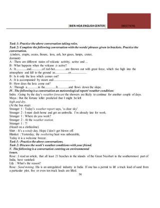 [BIEN HOAENGLISHCENTER] 0903774745
74
Task 1: Practice the above conversation taking roles.
Task 2: Complete the following conversation with the words/ phrases given in brackets. Practice the
conversation.
(cinders, erupts, oozes, fissure, lava, ash, hot gases, lumps, crater,
dormant)
A : There are different states of volcanic activity, active and ...
B : What happens when the volcano is active?
A : It..............and..............of red-hot..............are thrown out with great force, which rise high into the
atmosphere and fall to the ground as.................or....................
B : Is it only the lava which comes out?
A : It is accompanied by steam and............................
B : How does the lava come out?
A : Through a..............in the..............It..............and flows down the slope.
IV. The following is a conversation an meteorological report/ weather condition:
Indra : Going by the day’s weather forecast the showers are likely to continue for another couple of days.
Maya : But the fortune teller predicted that I might be left
high and dry,
(At the bus stop)
Stranger 1 : Today’s weather report says, ‘a clear sky’
Stranger 2 : I must dash home and get an umbrella. I’m already late for work.
Stranger 1 : Where do you work?
Stranger 2 : At the weather station.
Stranger 1 : ?!
(Heard on a clothesline)
Shirt : It’s a windy day. Hope I don’t get blown off.
Blanket : Yesterday, the sweltering heat was unbearable,
Today it is a welcome breeze.
Task I : Practice the above conversations.
Task 2: Discuss the week’s weather conditions with your friend.
V. The following is a conversation centring on environmental
issues.
Rose : I read an article, that all least 21 beaches in the islands of the Great Nicobart in the southernmost part of
India, have vanished.
Lily : What’s the reason?
Rose : Sand mining. His is an unregulated industry in India. If one has a permit to lift a truck load of sand from
a particular plot, five or even ten truck loads are lifted.
 