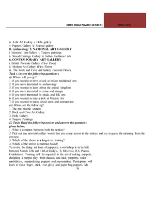 [BIEN HOAENGLISHCENTER] 0903774745
76
iv. Folk Art Gallery i. Dolls gallery
v. Puppets Gallery ii. Science gallery
B. Archaeology 5. NATIONAL ART GALLERY
i. Industrial Art Gallery i. Tanjore paintings
ii. Wood Carvings Gallery ii. Indian traditional arts
6. CONTEMPORARY ART GALLERY
i. British Portraits Gallery (First Floor)
ii. Modem Art Gallery (First Floor)
iii. The Rock and Cave Art Gallery (Second Floor)
Task : Answer the following questions :
(i) Where will you go?
1. if you wanted to have a look at Indian traditional arts
2. if you were interested in archaeology
3. if you wanted to learn about the animal kingdom
4. if you were interested in coins and stamps
5. if you were interested in music and folk arts
6. if you wanted to take a look at Modem Art
7. if you wanted to know about arms and ammunition
(ii) Where are the following?
1. The pre-historic section
2. Rock and Cave Art Gallery
3. Dolls Gallery
4. Tanjore Paintings
II. Task: Read the following notices and answer the questions
given below:
1. What is common between both the notices?
2. Pick out any new/unfamiliar words that you come across in the notices and try to guess the meaning from the
con text.
3. Which of the above is a long-term training?
4. Which of the above is material-based?
To revive the dying art form of puppetry, a workshop is to be held
between March 12th and 14th at Dolly’s, 6, 8th cross, R.S. Puram,
Coimbatore. Training will be imparted in the art of making puppets,
designing a puppet play -both shadow and stick puppetry, voice
modulation, manipulating puppets and presentation. Participants will
learn to make finger, stick, rod, glove and paper bag puppets. Ms
 