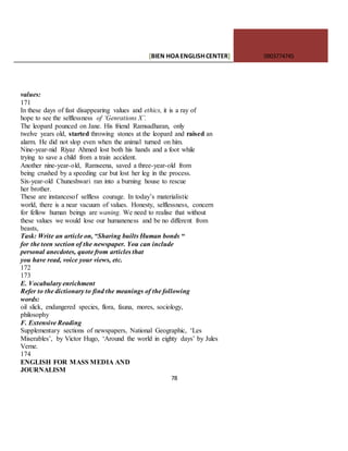 [BIEN HOAENGLISHCENTER] 0903774745
78
values:
171
In these days of fast disappearing values and ethics, it is a ray of
hope to see the selflessness of ‘Genrations X’.
The leopard pounced on Jane. His friend Ramsadharan, only
twelve years old, started throwing stones at the leopard and raised an
alarm. He did not slop even when the animal turned on him.
Nine-year-nid Riyaz Ahmed lost both his hands and a foot while
trying to save a child from a train accident.
Another nine-year-old, Ramseena, saved a three-year-old from
being crushed by a speeding car but lost her leg in the process.
Six-year-old Chuneshwari ran into a burning house to rescue
her brother.
These are instancesof selfless courage. In today’s materialistic
world, there is a near vacuum of values. Honesty, selflessness, concern
for fellow human beings are waning. We need to realise that without
these values we would lose our humaneness and be no different from
beasts,
Task: Write an article on, “Sharing builts Human bonds “
for the teen section of the newspaper. You can include
personal anecdotes, quote from articles that
you have read, voice your views, etc.
172
173
E. Vocabulary enrichment
Refer to the dictionary to find the meanings of the following
words:
oil slick, endangered species, flora, fauna, mores, sociology,
philosophy
F. Extensive Reading
Supplementary sections of newspapers, National Geographic, ‘Les
Miserables’, by Victor Hugo, ‘Around the world in eighty days’ by Jules
Verne.
174
ENGLISH FOR MASS MEDIA AND
JOURNALISM
 