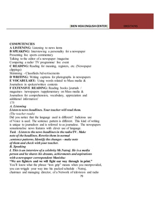 [BIEN HOAENGLISHCENTER] 0903774745
79
COMPETENCIES
A LISTENING: Listening to news items
B SPEAKING: Interviewing a personality for a newspaper
Presenting live sports commentary
Talking to the editor of a newspaper /magazine
Compering a radio/ TV programme/ live event
C READING: Reading for meaning, registers, etc. (Newspaper
clippings)
Skimming - Classifieds/Advertisements
D WRITING: Writing captions for photographs in newspapers
E VOCABULARY: Using words related to Mass media &
Journalism in spoken/written contexts
F EXTENSIVE READING: Reading books /journals /
magazines /newspapers /supplementary on Mass media &
Journalism for comprehension, vocabulary, appreciation and
additional information’
175
A. Listening
Listen to news headlines. Your teacher will read them.
(The teacher reads)
Did you notice that the language used is different? Judicious use
of Voice is used. The sentence pattern is different. This kind of writing
is unique to journalism and is referred to as journalese. The newspapers
sensationalise news features with clever use of language.
Task : Listen to the news headlines in the radio/TV. Make
note of the headlines. Rewrite them in normal
.sentence patterns. Identify the changes - make note
of them and check with your teacher.
B. Speaking
I. This is an interview of a celebrity Mr.Natraj. He is a media
person and he shares his dreams, achievments and aspirations
with a newspaper correspondent Manisha:
“We are fighters and we will fight our way through in print.”
You’ll know what the phrase “iron grip” means when you meetprovided,
you can wriggle your way into his packed schedule - Natraj,
chairman and managing director, of a Network of television and radio
 