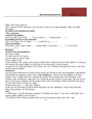 [BIEN HOAENGLISHCENTER] 0903774745
8
Rahul : How about spaghetti?
John : Spaghetti? I can’t stand that. (expressing likes/ dislikes) It is tough and leathery unlike your fluffy
humbugger.
III. FOCUS ON COMMUNICATION
l The expressions
Asking for likes/dislikes:
How do you like? Do you like .........? Are you fond of.........? Would you like ..........?
Responding positively to these questions:
I like it very much. I love it. I enjoy .............. I would love to .................
Expressing dislikes:
I don’t like it. I hate / detest / loathe ...........(strong dislike) I can’t stand .................. ( “ ) I can’t bear
................... ( “ )
Phonology:
Sentence stress and prominence:
My ‘name is Rahul.
I’ve been ‘here for ‘two ‘weeks.
Are you ‘going to ‘stay for ‘long?
I’m en ‘joying it ‘here.
In these sentences only certain words are stress-marked with a vertical bar in front of the syllable to be stressed.
In a sentence the stressed syllables are said with an extra breath force. Then the pattern
of speech will be as illustrated below: It’s de ‘licious and ‘tasty. We find in this pattern two crests 1 and 2 that
stand for stressed syllables.
Prominence:
In a sense group among the two or more stressed words, one will take an extra stress depending on the intention
of the speaker in a particular context. This is called prominence. Of the two stressed syllables in the above
sentence, crest 1 is higher than crest 2, because the speaker of this sentence gives more importance to the
meaning of the word delicious rather than tasty. Among the stressed words in a sense group, when one word in
given an extra stress, it indicates that the speaker wants to focus the meaning of that word in that sense group.
e.g. Once there lived an old man in a village.
He had a large estate ..........(the story continues)
In this story, the man being old and his estate being large may have significance for the events that ensue.
Hence, the prominence for old and large.
Note :
• ‘I belong here’ is a better expression compared to ‘I belong to this place’. ‘I am a native of this place’ has a
meaning slightly different from the above.
• The intensity of the meaning of certain words we use in our speech is given below with + sign:
 