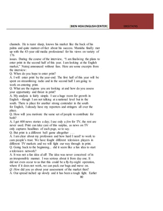 [BIEN HOAENGLISHCENTER] 0903774745
80
channels. He is ruzor sharp, knows his market like the back of his
palms and quite matteer-of-fact about his success. Manisha finally met
up with the 43-year old media professional for his views on variety of
176
issues. During the course of the interview, “I am finalising the plans to
enter print in the second half of this year. I am looking at the English
market,” Natraj announced without fuss. Here are some excerpts from
the interview:
Q. When do you hope to enter print?
A. I wil1 enter print by the year-end. The first half of this year will be
spent on streamlining radio and in the second half I am going to
work on entering print.
Q. What are the regions you are looking at and how do you assess
your opportunity and threat in print?
A. My analysis is fairly simple. I see a huge room for growth in
English - though I am not talking at a national level but in the
south. There is place for another strong contender in the south
for English, I already have my reporters and stringers all over the
place.
Q. How will you motivate the same set of people to contribute for
both?
A. I get 400 news stories a day; I use ouly a few for TV, the rest are
never used. Print can take care of this surplus, as news on TV
only captures headlines of each psge, so to say.
Q. But print is a different bal1 game altogether . . .
A. I am clear about my profession and how hard I need! to work to
cam people’s trust. We have fought different television players in
different TV markets and we will fight our way through in print.
Q. Going back to the beginning... did it seem like a fun idea to start
a television network?
A. It was not a fun idea al all! The idea was never conceived of in
an irresponsible manner. I was serious about it from day one. It
did not even occur to us that this could be a fly-by-night operation,
where if it does not work, we can pack our bags and move on.
Q. How did you yo about your aasessment of the market then?
A. Our spread inched up slowly and it has been a tough fight. Earlier
 