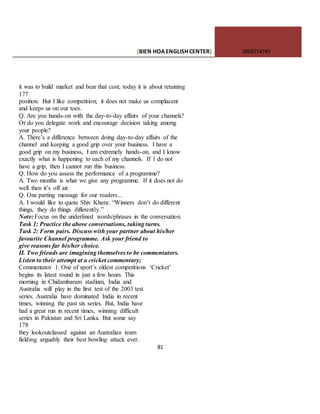 [BIEN HOAENGLISHCENTER] 0903774745
81
it was to build market and bear that cost; today it is about retaining
177
position. But I like competition; it does not make us complacent
and keeps us on our toes.
Q. Are you hands-on with the day-to-day affairs of your channels?
Or do you delegate work and encourage decision taking among
your people?
A. There’s a difference between doing day-to-day affairs of the
channel and keeping a good grip over your business. I have a
good grip on my business, I am extremely hands-on, and I know
exactly what is happening to each of my channels. If 1 do not
have a grip, then I cannot run this business.
Q. How do you assess the performance of a programme?
A. Two months is what we give any programme. If it does not do
well then it’s off air.
Q. One parting message for our readers...
A. I would like to quote Shiv Khera: “Winners don’t do different
things, they do things diflerently.”
Note: Focus on the underlined words/phrases in the conversation.
Task 1: Practice the above conversations, taking turns.
Task 2: Form pairs. Discuss with your partner about his/her
favourite Channel programme. Ask your friend to
give reasons far his/her choice.
II. Two friends are imagining themselves to be commentators.
Listen to their attempt at a cricket commentary;
Commentator 1: One of sport’s oldest competitions ‘Cricket’
begins its latest round in just a few hours. This
morning in Chidambaram stadium, India and
Australia will play in the first test of the 2003 test
series. Australia have dominated India in recent
times, winning the past six series. But, India have
had a great run in recent times, winning difficult
series in Pakistan and Sri Lanka. But some say
178
they lookoutclassed against an Australian team
fielding arguably their best bowling attack ever.
 