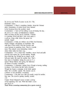 [BIEN HOAENGLISHCENTER] 0903774745
82
So, do we care? Well of course we do. It’s ‘The
Prudential series’.
Commentator 2: There’s something familiar about the Chennai
pitch. Generations of cricket lovers have listened
to the broadcast from this pavilion stand.
Commentator 1: And we’ll be talking to you all during the day,
the news is it’s sunny at Chidambaram stadium,
India are being put into bat by Australia. Chennai
is a sporting crowd and that’s why every game is
a sell-out a long while before the games are
actually staged.
Commentator 2: India are without one of their best batsman,
Saurav Ganguly and playing an Australian side
with three of the world’s best fast bowlers and
some batsmen in punishing form. They’re a terrific
team. They played some outstanding cricket
where India rather lost their way.
Commentator 1: It’s a short ball. Tendulkar moves back and pulls
scarcely past square leg. Up and running, though,
from deep fine leg Waugh has no chance as the
ball goes under the ropes for another four. That’s
four more to Tendulkar taking his score to 17, a
typical Master Blaster shot giving the fieldsman
no chance of saving a boundary.
Commentator 2: Australian captain Steve Waugh is leaving nothing
to chance. Even before the first ball is bowled,
Waugh has begun a campaign in the battle against
India. He’s a terrific captain. The Aussies are on
a mission to win absolutely everything.
Commentator 1: Oh, that was a full toss neatly swept for another
four runs. The crowd is getting steadily excited.
179
Umpire David Sheppard seems to make a strong
sweep signalling four runs. With that India’s score
goes up to 32.
Task: Write a running commentary for a sports event at
 