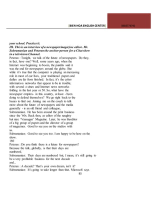 [BIEN HOAENGLISHCENTER] 0903774745
83
your school. Practice it.
III. This is an interview of a newspaper/magazine editor. Mr.
Subramanian and Peteran the anchor-person for a Chat show
in a television Channel.
Peteran : Tonight, we talk of the future of newspapers. Do they,
in fact, have one? Well, some years ago, when the
Internet was beginning to boom, the pundits said it
was the end for newspapers around the globe. But
while it’s true that the computer is playing an increasing
role in most of our lives, your traditional papers and
dailies are far from finished. In fact, it’s the cyber
information networks that appear to be in trouble,
with several e-zines and Internet news networks
folding in the last year or 50. So, what have the
newspaper empires- in this country, at least - been
doing to defend themselves? We go right back to the
basics to find out. Joining me on the couch to talk
more about the future of newspapers and the media
generally - is an old friend and colleague,
Subramanian. He has been around the print business
since the ’60s. Back then, as editor of the naughty
but nice ‘Vaasagan’ Magazine. Laier, he was theeditor
of a big group of papers and the director of a group
of magazines. Good to see you on the studios with
us.
Subramanian: Good to see you too. I am happy to be here on the
show.
180
Peteran : Do you think there is a future for newspapers?
Because the talk, globally, is that their days are
numbered.
Subramanian: Their days are numbered but, I mean, it’s still going to
be a very profitable business for the next decade
and...
Peteran : A decade? That’s your own dream, isn’t it?
Subramanian: It’s going to take longer than that. Microsoft says
 