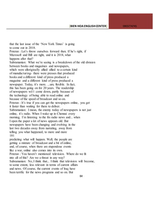 [BIEN HOAENGLISHCENTER] 0903774745
84
that the last issue of the ‘New York Times’ is going
to come out in 2018.
Peteran : Let’s throw ourselves forward then. If he’s right, if
Microsoft and Bill are right, and it is 2018, what
happens after that?
Subramanian: What we’re seeing is a breakdown of the old division
between books and magazines and newspapers,
which were alloriginally allied allied to a certain kind
of manufacturing- there were presses that produced
books and a different kind of press produced a
magazine and a different kind of press produced a
newspaper. Today, it’s more. ...um, flexible. In fact,
this has been going on for 20 years. The readership
of newspapers wi11 come down, partly because of
the technology of being able to read online and
because of the speed of broadcast and so on.
Peteran : It’s true if you can get the newspapers online, you get
it faster than waiting for them to deliver.
Subramanian: I mean, the enemy today of newspapers is not just
online, it’s radio. When I wake up in Chennai every
morning, I’m listening to the fm radio news and... when
I open the paper a lot of news appears old. But
newspapers have been changing and evolving in the
last two decades away from narrating, away from
telling you what happened, to more and more
181
predicting what will happen. Well, the people are
getting a mixture of broadcast and a bit of online,
and, of course, when there are stupendous events
like a war, online also comes into its own.
Peteran : You haven’t mentioned television. Where do we fit
into all of this? Are we a threat in any way?
Subramanian: No, I think that... I think that television will become,
to some extent, less relevant in terms of current affairs
and news. Of course, the current events of lraq have
been terrific for the news programs and so on. But
 