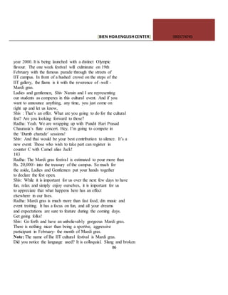 [BIEN HOAENGLISHCENTER] 0903774745
86
year 2000. It is being launched with a distinct Olympic
flavour. The one week festival will culminate on 19th
February with the famous parade through the streets of
IIT campus. In front of a hushed crowd on the steps of the
IIT gallery, the flams is it with the reverence of -well -
Mardi gras.
Ladies and gentlemen, Shiv Narain and I arc representing
our students as comperes in this cultural event. And if you
want to announce anything, any time, you just come on
right up and let us know,
Shiv : That’s an offer. What are you going to do for the cultural
fest? Are you looking forward to those?
Radha: Yeah. We are wrapping up with Pundit Hari Prasad
Chaurasia’s flute concert. Hey, I’m going to compete in
the ‘Dumb charade’ sessions!
Shiv: And thai would be your best contribution to silence. It’s a
new event. Those who wish to take part can register in
counter C with Camel alias Jack!
183
Radha: The Mardi gras festival is estimated to pour more than
Rs. 20,000/- into the treasury of the campus. So much for
the aside, Ladies and Gentlemen put your hands together
to declare the fest open.
Shiv: While it is important for us over the next few days to have
fun, relax and simply enjoy ourselves, it is important for us
to appreciate that what happens here has an effect
elsewhere in our lives.
Radha: Mardi gras is much more than fast food, din music and
event trotting. It has a focus on fun, and all your dreams
and expectations are sure to feature during the coming days.
Get going folks!
Shiv: Go forth and have an unbelievably gorgeous Mardi gras.
There is nothing nicer than being a sportive, aggressive
participant in February- the month of Mardi gras.
Note: The name of Ihe IIT cultural festival is Mardi gras.
Did you notice the language used? It is colloquial. Slang and broken
 
