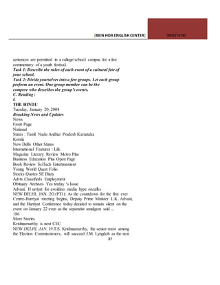 [BIEN HOAENGLISHCENTER] 0903774745
87
sentences are permitted in a cullege/school campus for a live
commentary of a youth festival.
Task 1: Describe the rules of each event of a cultural fete of
your school.
Task 2: Divide yourselves into a few groups. Let each group
perform an event. One group member can be the
compere who describes the group’s events.
C. Reading :
I.
THE HINDU
Tuesday, January 20, 2004
Breaking News and Updates
News
Front Page
National
States : Tamil Nadu Andhar Pradesh Karnataka
Kerala
New Delhi Other States
International Features : Life
Magazine Literary Review Metro Plus
Business Education Plus Open Page
Book Review SciTech Entertainment
Young World Quest Folio
Stocks Quotes SE Diary
Advts Classifieds Employment
Obituary Archives Yes terday ‘s Issue
Advani, H urriyat for avoidinu rnedia hype on.talks
NEW DELHI, JAN. 2O (PT1): As the countdown for the first ever
Centre-Hurriyat meeting begins, Deputy Prime Minister L.K. Advani,
and the Hurriyat Conference today decided to remain silent on the
event on January 22 even as the separatist amalgam said ...
186
More Stories
Krishnamurthy is next CEC
NEW DELHI, JAN, 19.T.S. Krishnamurthy, the senior-most among
the Election Commissioners, will succeed J.M. Lyngdoh as the next
 