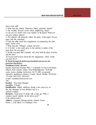 [BIEN HOAENGLISHCENTER] 0903774745
89
does it deal with?
2. What does the column ‘Reporter’s Diary’ generally feature?
3. The wealther forecast covers which neighboring states?
4. Can you as a reader voice your opinion in the paper? Where all
can your opinion appear?
5. The editorial will generally reflect the policy of the paper. Do you
agree with this statement?
6. Each day ofthe week has a supplement accompanying the main
paper. Name a few.
7. What does the ‘Obituary’ column tell you?
8. A ‘by line’ is the credit given to the reporter or author of the
news item. Do you agree?
9. Would you agree that a dateline will carry both the place of action
and the date?
10. If you need lo know about the city engagement, where would
you look for it?
II. Read through the following classifieds and answer the
questions that follow:
Farmhouse/Land/ Resorts
Seaside Approved Housing Plats, 1 -4 grounds on East Coast Road,
60Kms. from Chennai Adyar, Near Mahabalipuram. Well laid
roads, secure, abutting backwaters. Rs.75, 000/- per ground.
Attractive installment schemes. Contact: David, Mobile: 56102264
/ 91-044- 24911819/ 24914161/
E-mail: coastlinechennai@sify.com
188
Position : Area Sales Manager
Location : Chennai
Qualification: Highly anibitious having a few years exp. as
first line Manager or even Medical rep. in a
reputed company
Remarks : Send your CV along with a write up, “Why I
consider myself suitable for the above post?”
at the address below.
Address : Ozazone Pharmaceuticals Limited Ozone
House, 1, LSC Block A-3 Janakpuri New
 