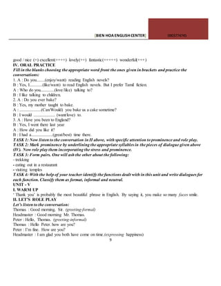 [BIEN HOAENGLISHCENTER] 0903774745
9
good / nice (+) excellent(++++) lovely(++) fantastic(+++++) wonderful(+++)
IV. ORAL PRACTICE
Fill in the blanks choosing the appropriate word front the ones given in brackets and practice the
conversations:
1. A : Do you........(enjoy/want) reading English novels?
B : Yes, I............(like/want) to read English novels. But I prefer Tamil fiction.
A : Who do you.............(love/like) talking to?
B : I like talking to children.
2. A : Do you ever bake?
B : Yes, my mother taught to bake.
A : ....................(Can/Would) you bake us a cake sometime?
B : I would .................... (want/love) to.
3. A : Have you been to England?
B : Yes, I went there last year
A : How did you like it?
B : I had a....................(great/best) time there.
TASK 1: Now listen to the conversation in II above, with specific attention to prominence and role play.
TASK 2: Mark prominence by underlining the appropriate syllables in the pieces of dialogue given above
(IV). Now role play them incorporating the stress and prominence.
TASK 3: Form pairs. One will ash the other about the following:
- trekking
- eating out in a restaurant
- visiting temples
TASK 4: With the help of your teacher identify the functions dealt with in this unit and write dialogues for
each function. Classify them as format, informal and neutral.
UNIT - V
I. WARM UP
‘ Thank you’ is probably the most beautiful phrase in English. By saying it, you make so many faces smile.
II. LET’S ROLE PLAY
Let’s listen to the conversation:
Thomas : Good morning, Sir. (greeting-formal)
Headmaster : Good morning Mr. Thomas.
Peter : Hello, Thomas. (greeting-informal)
Thomas : Hello Peter. how are you?
Peter : I’m fine. How are you?
Headmaster : I am glad you both have come on time.(expressing happiness)
 