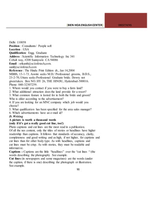 [BIEN HOAENGLISHCENTER] 0903774745
90
Delhi 110058
Position : Consultants/ People soft
Locction : USA
Qunlification: Engg. Graduate
Address : Scientific Information Technology Inc 341
Cobalt way, #208 Sunnyvale CA 94086
Email : srikanth@sciinfotech,com.
sunil@sciinfotech.com
Reference : The Hindu Print Edition dt., Jan 14,2004
MBBS, 13-1-73, Aswini seeks M.D./ Professional grooms, B.D.S.,
23-2-70, Uttara seeks Professional Graduate bride. Dowry not
given/taken. Box NO. HY 26, THE HINDU, Hyderabad-500016.
Phone: 040-32307259.
1. Whom would you contact if you were to buy a farm land?
2. What additional attraction does the land provide for a resort?
3. What common feature is looted for in both the bride and groom?
Who is elder according to the advertisement?
4. If you are looking for an MNC company which job would you
choose?
5. What qualification has been specified for the area sales manager?
6. Which advertisements have an e-mail id?
D. Writing
A picture is worth a thousand words
(only if it’s got a really good cut line, too!)
Photo captions and cut lines are the most read in a publication.
Of all the nes content, only the titles of stories or headlines have higher
readership than captions. It follows that standards of accuracy, clarity,
completeness and good writing and as high, if not higher, for captions and
cut lines than for other body type. As with headlines, captions and
cut lines must be crisp. As with stories, they must be readable and
informative.
Captions : Captions are the little “headlines” over the “cut lines “ (the
words describing the photograph). See example.
Cut lines (in newspapers and some magazines) are the words (under
the caption, if there is one) describing the photograph or illustration.
See example.
 