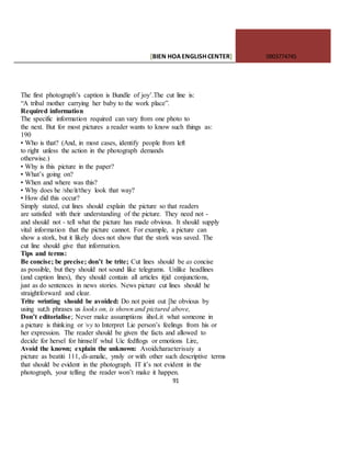 [BIEN HOAENGLISHCENTER] 0903774745
91
The first photograph’s caption is Bundle of joy’.The cut line is:
“A tribal mother carrying her baby to the work place”.
Required information
The specific information required can vary from one photo to
the next. But for most pictures a reader wants to know such things as:
190
• Who is that? (And, in most cases, identify people from left
to right unless the action in the photograph demands
otherwise.)
• Why is this picture in the paper?
• What’s going on?
• When and where was this?
• Why does he /she/it/they look that way?
• How did this occur?
Simply stated, cut lines should explain the picture so that readers
are satisfied with their understanding of the picture. They need not -
and should not - tell what the picture has made obvious. It should supply
vital information that the picture cannot. For example, a picture can
show a stork, but it likely does not show that the stork was saved. The
cut line should give that information.
Tips and terms:
Be concise; be precise; don’t be trite; Cut lines should be as concise
as possible, but they should not sound like telegrams. Unlike headlines
(and caption lines), they should contain all articles itjid conjunctions,
just as do sentences in news stories. News picture cut lines should he
straightforward and clear.
Trite wrinting should be avoided: Do not point out [he obvious by
using sut;h phrases us looks on, is shown and pictured above,
Don’t editorialise; Never make assumptions iihoLit what someone in
a picture is thinking or vy to Interpret Lie person’s feelings from his or
her expression. The reader should be given the facts and allowed to
decide for hersel for himself whul Uic fedftogs or emotions Lire,
Avoid the known; explain the unknown: Avoidcharaeterisuiy a
picture as beatiti 111, di-amalic, ynsly or with other such descriptive terms
that should be evident in the photograph. IT it’s not evident in the
photograph, your telling the reader won’t make it happen.
 