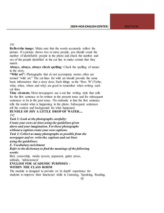 [BIEN HOAENGLISHCENTER] 0903774745
92
191
Reflect the image: Make sure that the words accurately reflect the
picture. If a picture shows two or more people, you should count the
number of identifiable people in the photo and check the number and
sex of the people identified in the cut line to make certain that they
match.
Always, always, always check spelling: Check the spelling of names
in the story.
“Wild art”: Photographs that do not accompany stories often are
termed “wild art.” The cut lines for wild art should provide the same
basic information that a story does, Such things as the “fives W’s”(who,
what, when, where and why) are good to remember when writing such
cut lines.
Time elements. Most newspapers use a out line writing style that calls
for the first sentence to be written in the present tense and for subsequent
sentences to be in the past tense. The rationale is that the first sentence
tells the reader what is happening in the photo. Subsequent sentences
tell the context and background for what happened.
BUNDLE OF JOY A LITTLE DROP OF WATER....
192
Task 1: Look at the photographs carefully:
Create your own cut tines using the guidelines given
above and your imagination. For those photographs
without a caption create your own captions.
Task 2: Collect us many photographs as possible from the
newspaper and re- write the. captions and cut lines
using the guidelines:
E. Vocabulary enrichment
Refer to the dictionary to find the meanings of the following
words:
libel, censorship, media tycoon, paparazzi, gutter press,
tabloids, ‘infotainment’
ENGLISH FOR ACADEMIC PURPOSES -
WITHIN THE CLASS ROOM
The module is designed to provide on ‘in depth’ experience for
students to improve their functional skills in Listening, Speaking, Reading,
 