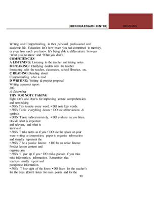 [BIEN HOAENGLISHCENTER] 0903774745
93
Writing and Comprehending, in their personal, professional and
academic life. Education isn’t how much you had committed to memory,
or even how much you know. It’s being able to differentiate between
‘What you do know’ and ‘What you don’t’.
COMPETENCIES
A LISTENING: Listening to the teacher and taking notes
B SPEAKING: Clarifying doubts with the teacher
Interacting with the teacher, classmates, school librarian, etc.
C READING: Reading aloud
Comprehending what is read
D WRITING: Writing & project proposal
Writing a project report
200
A. Listening
TIPS FOR NOTE TAKING
Eight Do’s and Don’ts for improving lecture comprehension
and note-taking
• DON Ttry to note every word. • DO note key words.
• DON Twriic everything down. • DO use abbreviations &
symbols
• DON’T note indiscriminately. • DO evaluate as you listen.
Decide what is important
and relevant, and what is
irrelevant.
• DON’T take notes as if you • DO use the space on your
were writing a composition. paper to organise information
and visually represent the
• DON’T be a passive listener. • DO be an active listener.
Predict lesson content and
organization.
• DON ‘T give up if you • DO make guesses if you miss
miss information. information. Remember that
teachers usually repeat and
paraphrase information.
• DON’ T lose sight of the forest • DO listen for the teacher’s
for the trees. (Don’t listen for main points and for the
 