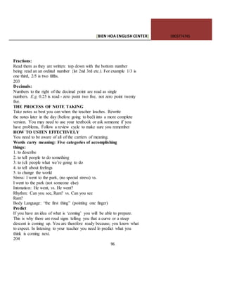 [BIEN HOAENGLISHCENTER] 0903774745
96
Fractions:
Read them as they are written: top down with the bottom number
being read an an ordinal number {lst 2nd 3rd etc.). For example 1/3 is
one third, 2/5 is two fifths.
203
Decimals:
Numbers to the right of the decimal point are read as single
numbers. E.g. 0.25 is read - zero point two five, not zero point twenty
five.
THE PROCESS OF NOTE TAKING
Take notes as best you can when the teacher leaches. Rewrite
the notes later in the day (before going to bed) into a more complete
version. You may need to use your textbook or ask someone if you
have problems, Follow a review cycle to make sure you remember
HOW TO USTEN EFFECTIVELY
You need to be aware of all of the carriers of meaning.
Words carry meaning: Five categories of accomplishing
things:
1. to describe
2. to tell people to do something
3. to (cli people what we’re going to do
4. to tell about feelings
5. to change the world
Stress: I went to the park, (no special stress) vs.
I went to the park (not someone else)
Intonation: He went, vs. He went?
Rhythm: Can you see, Ram? vs. Can you see
Ram?
Body Language: “the first thing” (pointing one finger)
Predict
If you have an idea of what is ‘coming’ you will be able to prepare.
This is why there are road signs telling you that a curve or a steep
descent is coming up. You arc therefore ready because; you know what
to expect. In listening to your teacher you need lo predict what you
think is coming next.
204
 