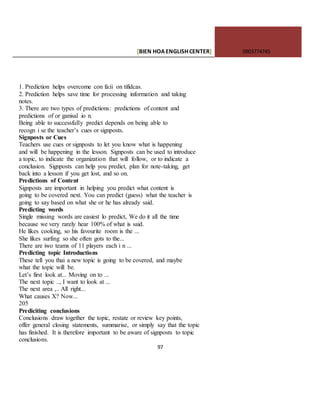 [BIEN HOAENGLISHCENTER] 0903774745
97
1. Prediction helps overcome con fa:ii on tifidcas.
2. Prediction helps save time for processing information and taking
notes.
3. There are two types of predictions: predictions of content and
predictions of or ganisal io n.
Being able to successfully predict depends on being able to
recogn i se the teacher’s cues or signposts.
Signposts or Cues
Teachers use cues or signposts to let you know what is happening
and will be happening in the lesson. Signposts can be used to introduce
a topic, to indicate the organization that will follow, or to indicate a
conclusion. Signposts can help you predict, plan for note-taking, get
back into a lesson if you get lost, and so on.
Predictions of Content
Signposts are important in helping you predict what content is
going to be covered next. You can predict (guess) what the teacher is
going to say based on what she or he has already said.
Predicting words
Single missing words are easiest lo predict, We do it all the time
because we very rarely hear 100% of what is said.
He likes cooking, so his favourite room is the ...
She likes surfing so she often gots to the...
There are iwo teams of 11 players each i n ...
Predicting topic Introductions
These tell you thai a new topic is going to be covered, and maybe
what the topic will be.
Let’s first look at... Moving on to ...
The next topic .., I want to look at ...
The next area ,.. All right...
What causes X? Now...
205
Prediciting conclusions
Conclusions draw together the topic, restate or review key points,
offer general closing statements, summarise, or simply say that the topic
has finished. It is therefore important to be aware of signposts to topic
conclusions.
 