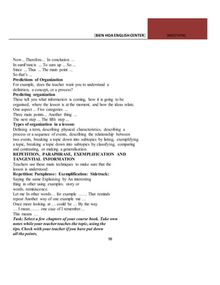 [BIEN HOAENGLISHCENTER] 0903774745
98
Now... Therefore... In conclusion ...
In sumFrancis ... To sum up ... So ...
Since ... Thus ... The main point ...
So that’s ...
Predictions of Organization
For example, does the teacher want you to understand a
definition, a concept, or a process?
Predicting organization
These tell you what information is coming, how it is going to be
organised, where the lesson is at the moment, and how the ideas relate.
One aspect ... Five categories ...
Three main points... Another thing ...
The next step ... The fifth step ...
Types of organization in a lesson:
Defining a term, describing physical characteristics, describing a
process or a sequence of events, describing the relationship between
two events, breaking a topic down into subtopics by listing, exemplifying
a topic, breaking a topic down into subtopics by classifying, comparing
and contrasting, or making a generalisation.
REPETITION, PARAPHRASE, EXEMPLIFICATION AND
TANGENTIAL INFORMATION
Teachers use these main techniques to make sure that the
lesson is understood:
Repetition: Paraphrase: Exemplification: Sidetrack:
Saying the same Explaining by An interesting
thing in other using examples. story or
words. reminiscence.
Let me In other words… for example …… That reminds
repeat Another way of one example me …
Once more looking at … could be … By the way
… I mean……. one case of I remember…
This means …
Task: Select a few chapters of your course book. Take own
notes while your teacher teaches the topic, using the
tips. Check with your teacher if you have put down
all the points.
 