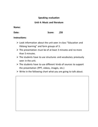 Speaking evaluation
Unit 4: Music and literature
Name:
Date: Score: /20
Instructions:
 Look information about the unit seen in class “Education and
lifelong learning” and form groups of 3.
 The presentation must be of at least 3 minutes and no more
than 5 minutes.
 The students have to use structures and vocabulary previously
seen in the unit.
 The students have to use different kinds of sources to support
the presentation (PPT, videos, images, etc.)
 Write in the following chart what you are going to talk about.
 