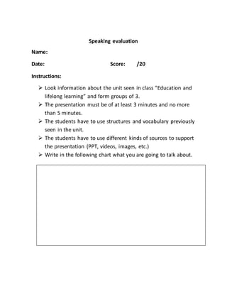 Speaking evaluation
Name:
Date: Score: /20
Instructions:
 Look information about the unit seen in class “Education and
lifelong learning” and form groups of 3.
 The presentation must be of at least 3 minutes and no more
than 5 minutes.
 The students have to use structures and vocabulary previously
seen in the unit.
 The students have to use different kinds of sources to support
the presentation (PPT, videos, images, etc.)
 Write in the following chart what you are going to talk about.
 