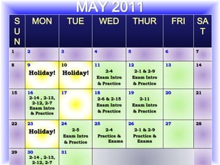 MAY 2011
S        MON              TUE         WED              THUR              FRI   SA
U                                                                               T
N
1    2               3            4                5                6          7


8    9               10           11               12               13         14
                                     2-4                2-1 & 2-9
     Holiday!        Holiday!
                                  Exam Intro           Exam Intro
                                  & Practice           & Practice

15   16              17           18               19               20         21
      2-14 , 2-13,                 2-6 & 2-15             2-11
       2-12, 2-7                   Exam Intro          Exam Intro
      Exam Intro
      & Practice                   & Practice          & Practice

22   23              24           25               26               27         28
                        2-5              2-4           2-1 & 2-9
     Holiday!
                     Exam Intro       Practice &       Practice &
                     & Practice           Exams          Exams

29   30              31
      2-14 , 2-13,
       2-12, 2-7
 