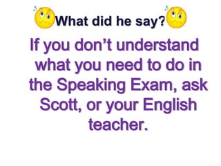 What did he say?
If you don’t understand
 what you need to do in
the Speaking Exam, ask
  Scott, or your English
         teacher.
 