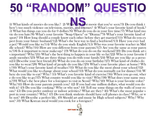 1) What kinds of movies do you like? 2) What’s the best movie that you’ve seen?3) Do you think t
here’s too much violence on television, movies, and internet? 4) What’s your favorite kind of book?
5) What fun things can you do for 0 dollars?6) What do you do in your free time?7) What kind mo
vie do you hate?8) What’s your favorite “Soap Opera” or “Drama?”9) What’s your favorite kind of
sport? 10) How long should a couple know each other before they get married?11) What do you ex
pect from your future husband?12) What’s the best way to find a boyfriend?13) Have you ever had
a pet? Would you like to?14) Why do you study English?15) Who was your favorite teacher in Mid
dle school? Why?16) How are you different from your parents?17) Are you the same as your paren
ts?18) Is it important to wear make-up? 19) What do you do on the weekend?20) Do you think art i
s important? Why?21) What’s the best thing to happen in your life so far?22) Who is your favorite f
amily member?23) What are three things you do with your family?24) What are you like as a perso
n25) Describe your best friend.26) What do you do on your birthday?27) What kind of clothes do
you like to wear?28) What kind of people do you like?29) What’s your favorite place at home? Wh
y?30) What’s your favorite kind of weather?31) What do you like the most about your school?32)
What would you like to change about your school?33) What do you normally eat for dinner?34) W
here do you like to eat? Why? 35) What’s you favorite kind of exercise?36) When you go out, wher
e do you like to go?37) What country would you like to visit? Why?38) What does your name mea
n?39) What’s the best place for a foreigner to visit in Seoul? Why?40) What is your favorite color?
Why?41) How do your parents punish you? 42) If you had one million dollars, what would you do
with it? 43) Do you like cooking? Why or why not? 44) Tell me some things on the walls of your ro
om? 45) Do you prefer outdoor or indoor activities? What are they? 46) What’s the most popular s
port in your country? Why? 47) Do you think students should have cell phones in class? Why, or w
hy not? 48) Describe a perfect life. 49) Should art and music be High school subjects? Why? Why
not? 50) What Korean meal would you cook for a foreigner?
 