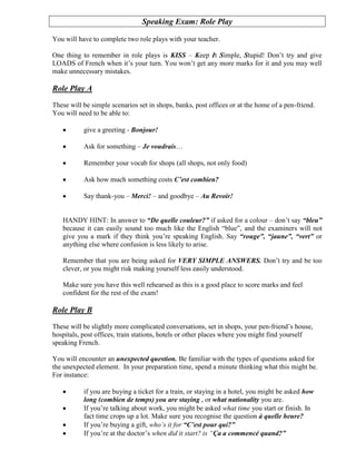 Speaking Exam: Role Play

You will have to complete two role plays with your teacher.

One thing to remember in role plays is KISS – Keep It Simple, Stupid! Don’t try and give
LOADS of French when it’s your turn. You won’t get any more marks for it and you may well
make unnecessary mistakes.

Role Play A
These will be simple scenarios set in shops, banks, post offices or at the home of a pen-friend.
You will need to be able to:

           give a greeting - Bonjour!

           Ask for something – Je voudrais…

           Remember your vocab for shops (all shops, not only food)

           Ask how much something costs C’est combien?

           Say thank-you – Merci! – and goodbye – Au Revoir!


   HANDY HINT: In answer to “De quelle couleur?” if asked for a colour – don’t say “bleu”
   because it can easily sound too much like the English “blue”, and the examiners will not
   give you a mark if they think you’re speaking English. Say “rouge”, “jaune”, “vert” or
   anything else where confusion is less likely to arise.

   Remember that you are being asked for VERY SIMPLE ANSWERS. Don’t try and be too
   clever, or you might risk making yourself less easily understood.

   Make sure you have this well rehearsed as this is a good place to score marks and feel
   confident for the rest of the exam!

Role Play B
These will be slightly more complicated conversations, set in shops, your pen-friend’s house,
hospitals, post offices, train stations, hotels or other places where you might find yourself
speaking French.

You will encounter an unexpected question. Be familiar with the types of questions asked for
the unexpected element. In your preparation time, spend a minute thinking what this might be.
For instance:

           if you are buying a ticket for a train, or staying in a hotel, you might be asked how
           long (combien de temps) you are staying , or what nationality you are.
           If you’re talking about work, you might be asked what time you start or finish. In
           fact time crops up a lot. Make sure you recognise the question à quelle heure?
           If you’re buying a gift, who’s it for “C’est pour qui?”
           If you’re at the doctor’s when did it start? is “Ça a commencé quand?”
 