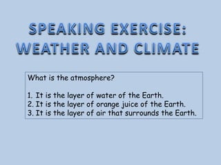 What is the atmosphere?
1. It is the layer of water of the Earth.
2. It is the layer of orange juice of the Earth.
3. It is the layer of air that surrounds the Earth.
 