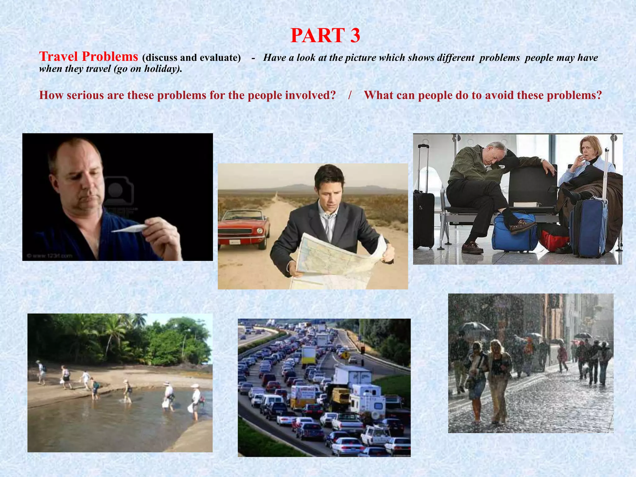 PART 3
Travel Problems (discuss and evaluate) - Have a look at the picture which shows different problems people may have
when they travel (go on holiday).
How serious are these problems for the people involved? / What can people do to avoid these problems?
 