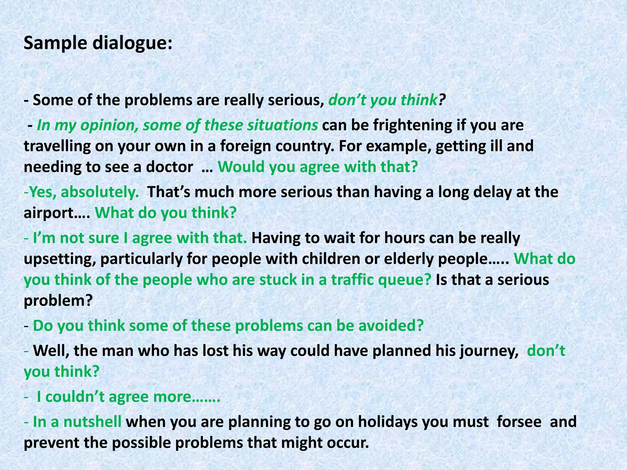 Sample dialogue:
- Some of the problems are really serious, don’t you think?
- In my opinion, some of these situations can be frightening if you are
travelling on your own in a foreign country. For example, getting ill and
needing to see a doctor … Would you agree with that?
-Yes, absolutely. That’s much more serious than having a long delay at the
airport…. What do you think?
- I’m not sure I agree with that. Having to wait for hours can be really
upsetting, particularly for people with children or elderly people….. What do
you think of the people who are stuck in a traffic queue? Is that a serious
problem?
- Do you think some of these problems can be avoided?
- Well, the man who has lost his way could have planned his journey, don’t
you think?
- I couldn’t agree more…….
- In a nutshell when you are planning to go on holidays you must forsee and
prevent the possible problems that might occur.
 