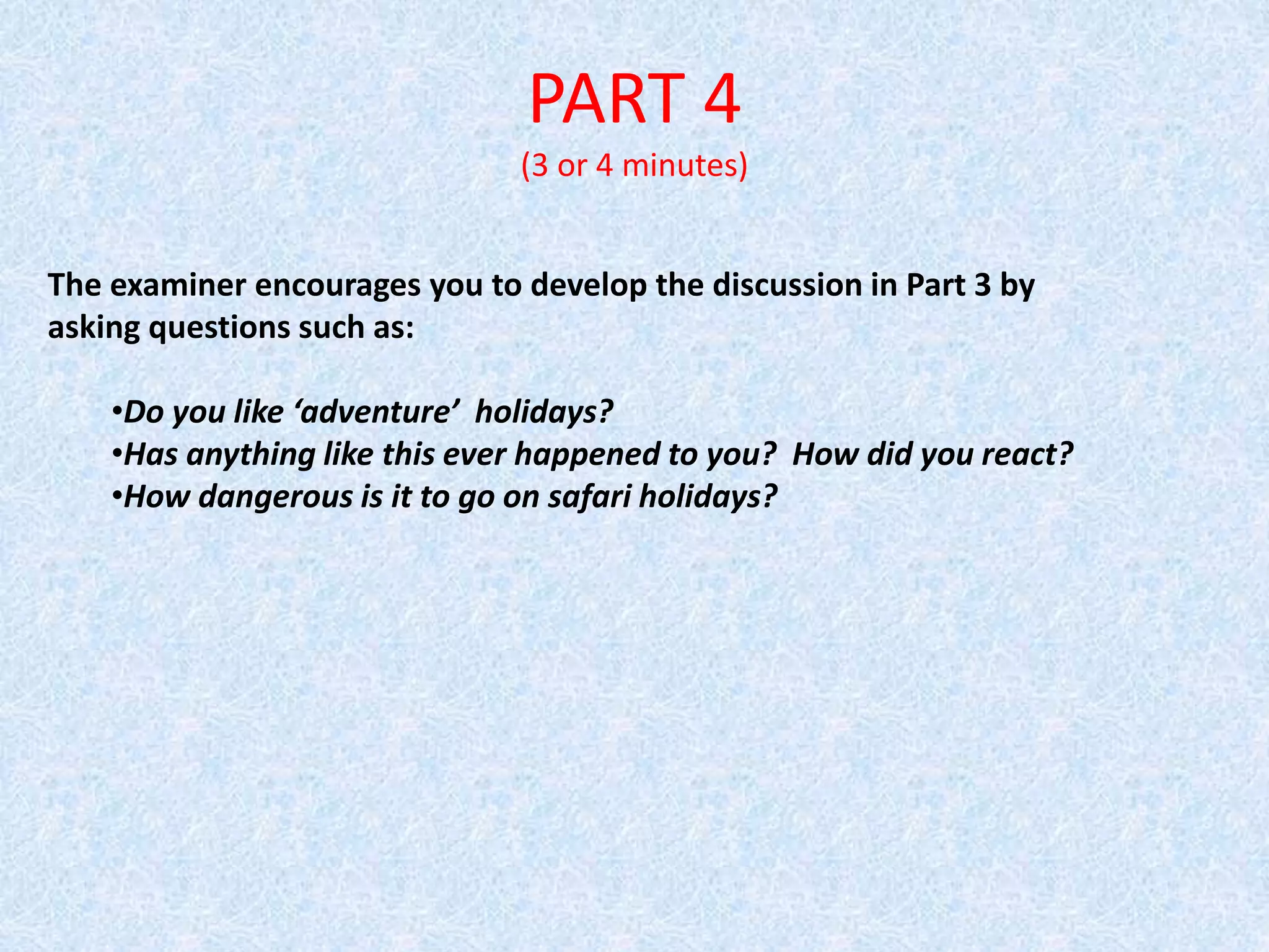 PART 4
(3 or 4 minutes)
The examiner encourages you to develop the discussion in Part 3 by
asking questions such as:
•Do you like ‘adventure’ holidays?
•Has anything like this ever happened to you? How did you react?
•How dangerous is it to go on safari holidays?
 