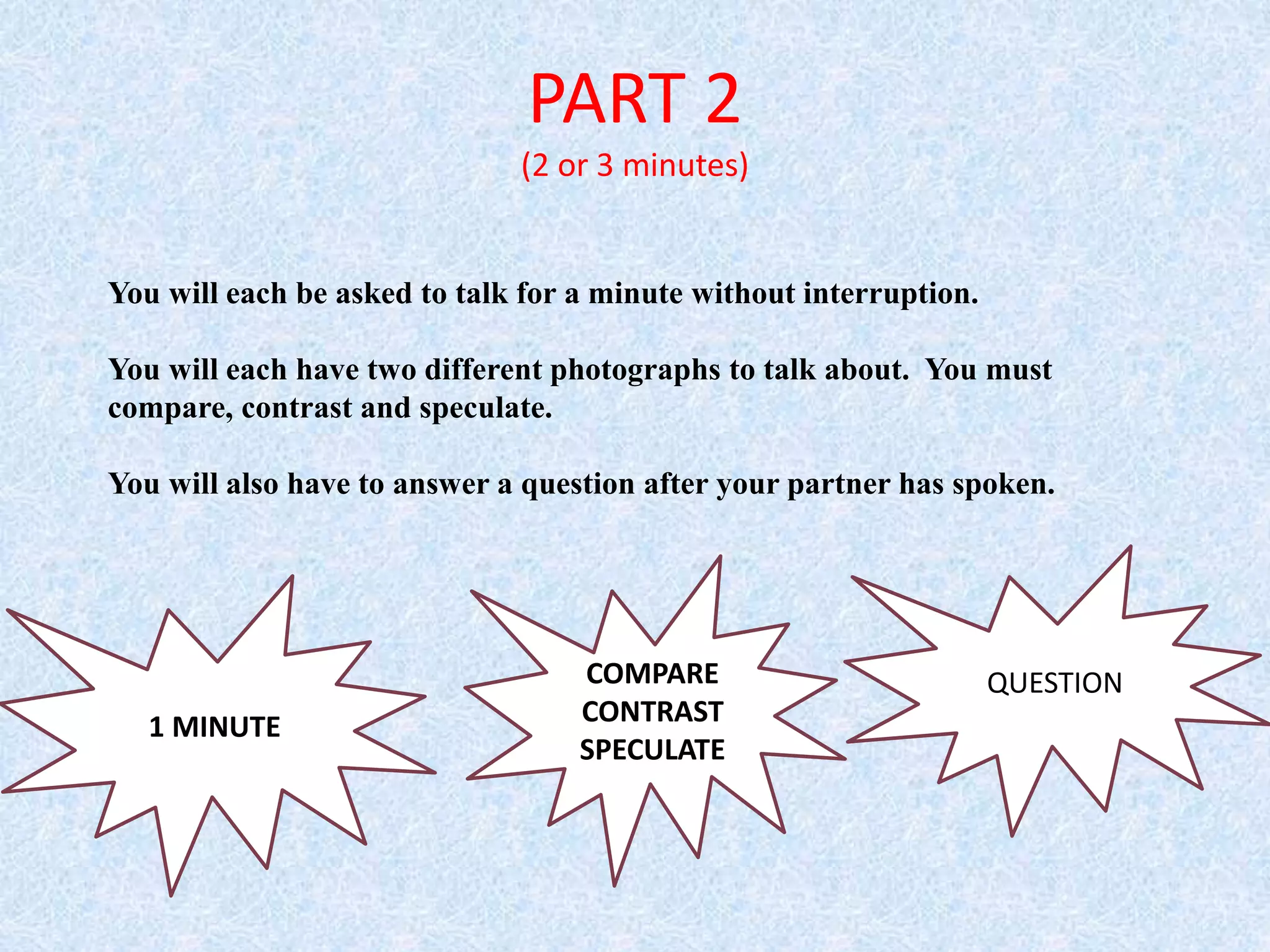 PART 2
(2 or 3 minutes)
You will each be asked to talk for a minute without interruption.
You will each have two different photographs to talk about. You must
compare, contrast and speculate.
You will also have to answer a question after your partner has spoken.
1 MINUTE
COMPARE
CONTRAST
SPECULATE
QUESTION
 