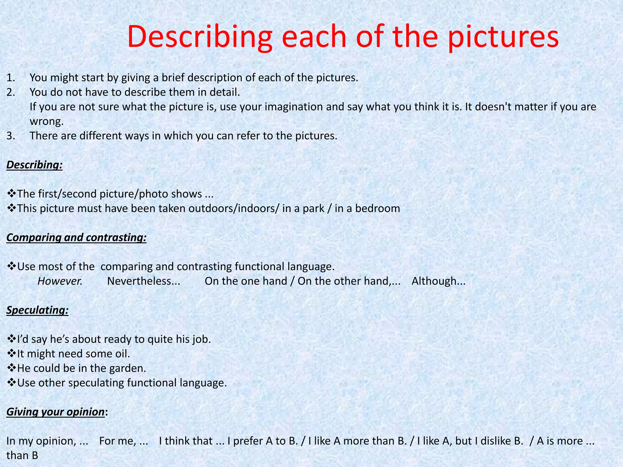Describing each of the pictures
1. You might start by giving a brief description of each of the pictures.
2. You do not have to describe them in detail.
If you are not sure what the picture is, use your imagination and say what you think it is. It doesn't matter if you are
wrong.
3. There are different ways in which you can refer to the pictures.
Describing:
The first/second picture/photo shows ...
This picture must have been taken outdoors/indoors/ in a park / in a bedroom
Comparing and contrasting:
Use most of the comparing and contrasting functional language.
However. Nevertheless... On the one hand / On the other hand,... Although...
Speculating:
I’d say he’s about ready to quite his job.
It might need some oil.
He could be in the garden.
Use other speculating functional language.
Giving your opinion:
In my opinion, ... For me, ... I think that ... I prefer A to B. / I like A more than B. / I like A, but I dislike B. / A is more ...
than B
 