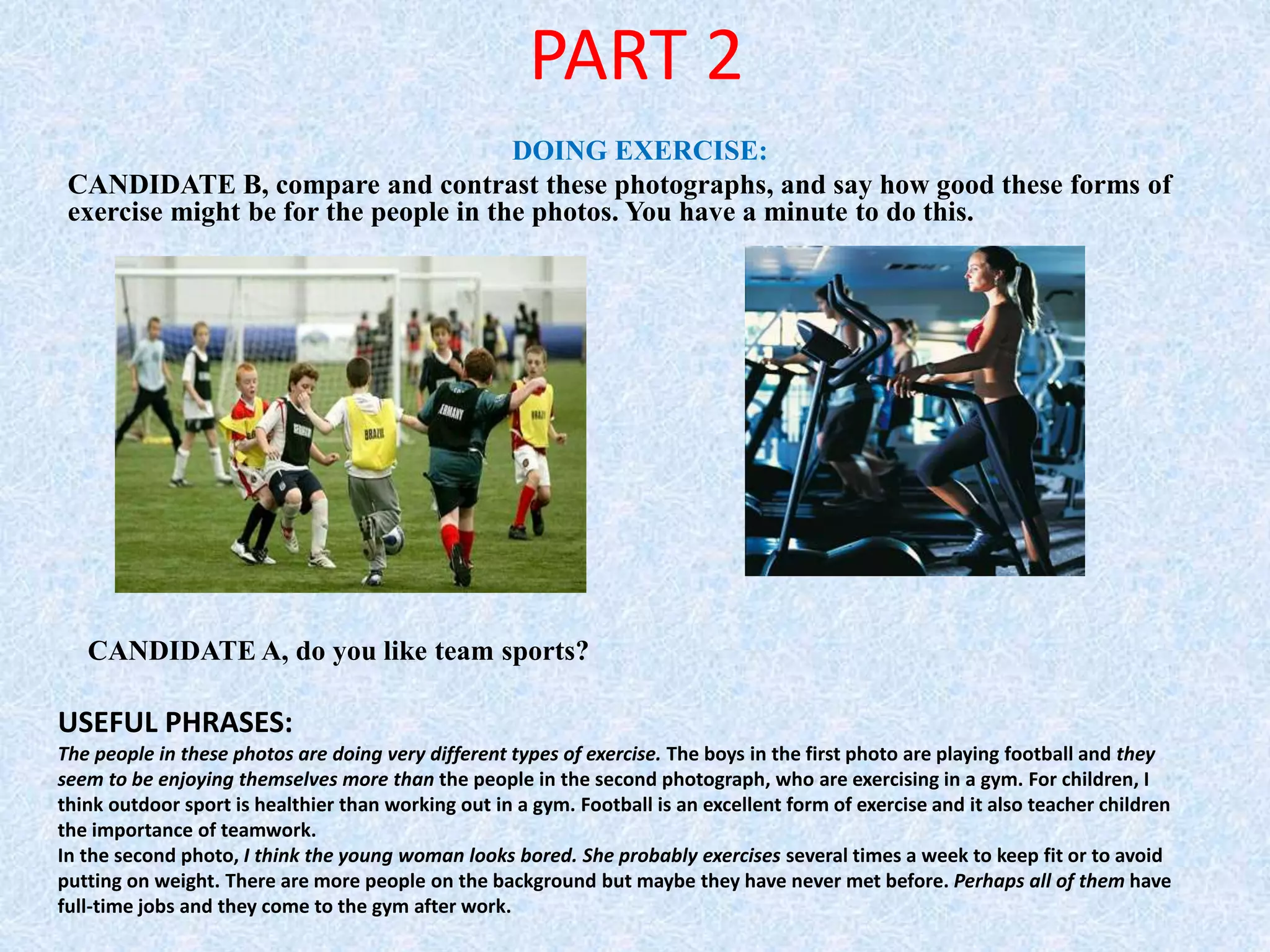 PART 2
DOING EXERCISE:
CANDIDATE B, compare and contrast these photographs, and say how good these forms of
exercise might be for the people in the photos. You have a minute to do this.
CANDIDATE A, do you like team sports?
USEFUL PHRASES:
The people in these photos are doing very different types of exercise. The boys in the first photo are playing football and they
seem to be enjoying themselves more than the people in the second photograph, who are exercising in a gym. For children, I
think outdoor sport is healthier than working out in a gym. Football is an excellent form of exercise and it also teacher children
the importance of teamwork.
In the second photo, I think the young woman looks bored. She probably exercises several times a week to keep fit or to avoid
putting on weight. There are more people on the background but maybe they have never met before. Perhaps all of them have
full-time jobs and they come to the gym after work.
 