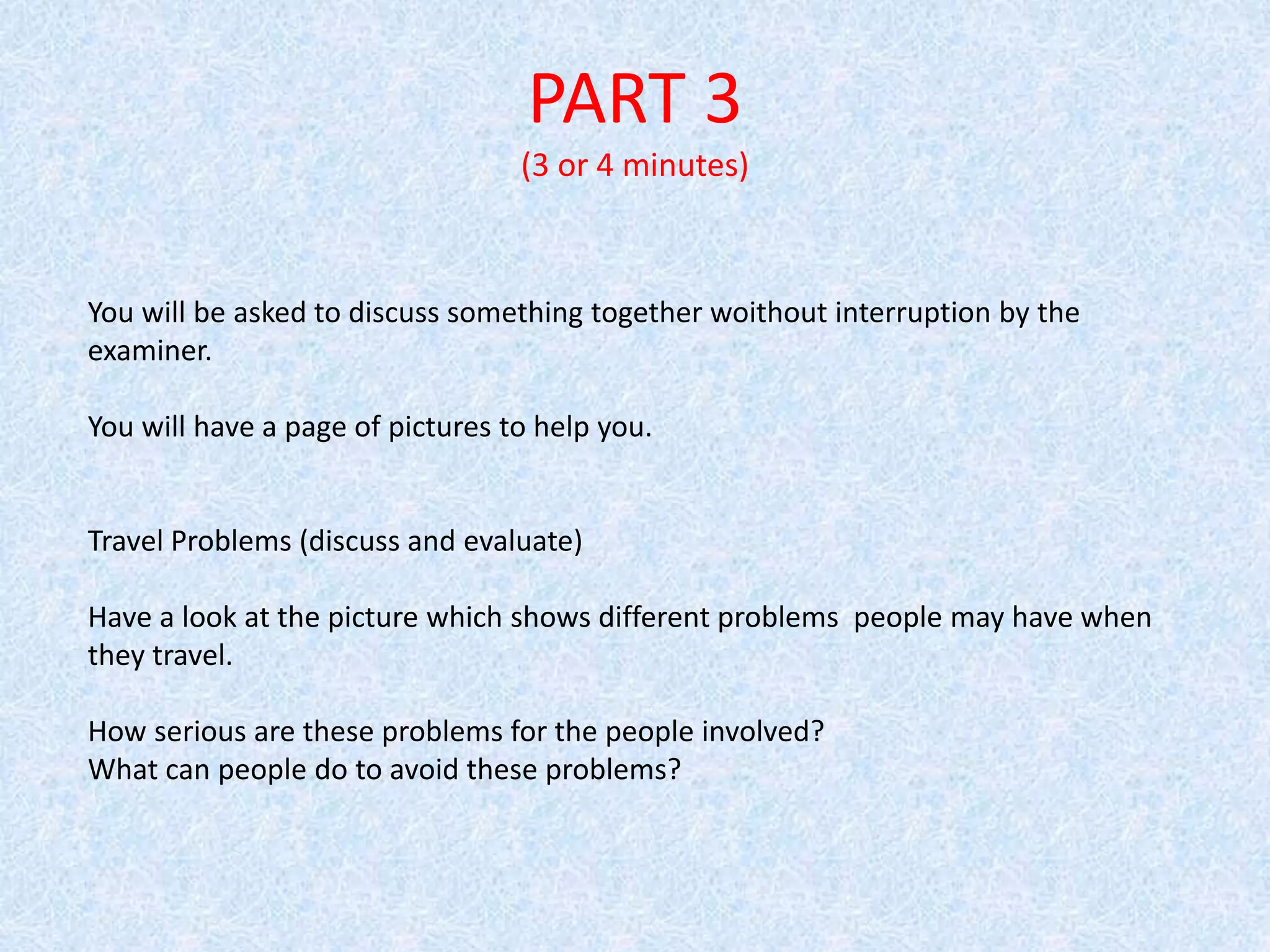PART 3
(3 or 4 minutes)
You will be asked to discuss something together woithout interruption by the
examiner.
You will have a page of pictures to help you.
Travel Problems (discuss and evaluate)
Have a look at the picture which shows different problems people may have when
they travel.
How serious are these problems for the people involved?
What can people do to avoid these problems?
 