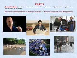 PART 3
Travel Problems (discuss and evaluate) - Have a look at the picture which shows different problems people may have
when they travel (go on holiday).
How serious are these problems for the people involved? / What can people do to avoid these problems?
 