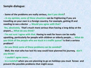 Sample dialogue:
- Some of the problems are really serious, don’t you think?
- In my opinion, some of these situations can be frightening if you are
travelling on your own in a foreign country. For example, getting ill and
needing to see a doctor … Would you agree with that?
-Yes, absolutely. That’s much more serious than having a long delay at the
airport…. What do you think?
- I’m not sure I agree with that. Having to wait for hours can be really
upsetting, particularly for people with children or elderly people….. What do
you think of the people who are stuck in a traffic queue? Is that a serious
problem?
- Do you think some of these problems can be avoided?
- Well, the man who has lost his way could have planned his journey, don’t
you think?
- I couldn’t agree more…….
- In a nutshell when you are planning to go on holidays you must forsee and
prevent the possible problems that might occur.
 