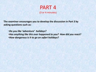 PART 4
(3 or 4 minutes)
The examiner encourages you to develop the discussion in Part 3 by
asking questions such as:
•Do you like ‘adventure’ holidays?
•Has anything like this ever happened to you? How did you react?
•How dangerous is it to go on safari holidays?
 