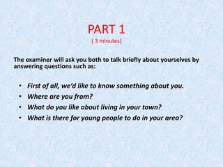 PART 1
( 3 minutes)
The examiner will ask you both to talk briefly about yourselves by
answering questions such as:
• First of all, we’d like to know something about you.
• Where are you from?
• What do you like about living in your town?
• What is there for young people to do in your area?
 