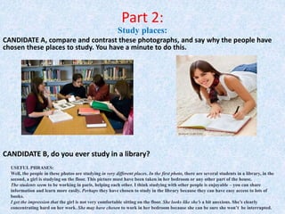 Part 2:
Study places:
CANDIDATE A, compare and contrast these photographs, and say why the people have
chosen these places to study. You have a minute to do this.
USEFUL PHRASES:
Well, the people in these photos are studying in very different places. In the first photo, there are several students in a library, in the
second, a girl is studying on the floor. This picture must have been taken in her bedroom or any other part of the house.
The students seem to be working in paris, helping each other. I think studying with other people is enjoyable – you can share
information and learn more easily. Perhaps they have chosen to study in the library because they can have easy access to lots of
books.
I get the impression that the girl is not very comfortable sitting on the floor. She looks like she’s a bit ansxious. She’s clearly
concentrating hard on her work. She may have chosen to work in her bedroom because she can be sure she won’t be interrupted.
CANDIDATE B, do you ever study in a library?
 